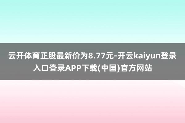 云开体育正股最新价为8.77元-开云kaiyun登录入口登录APP下载(中国)官方网站