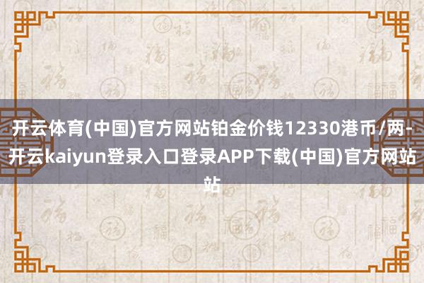 开云体育(中国)官方网站铂金价钱12330港币/两-开云kaiyun登录入口登录APP下载(中国)官方网站