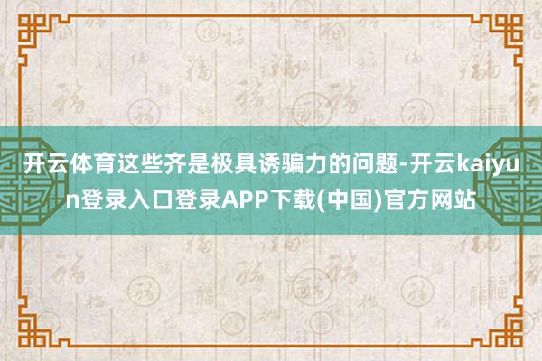 开云体育这些齐是极具诱骗力的问题-开云kaiyun登录入口登录APP下载(中国)官方网站