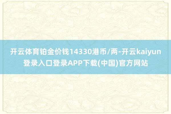 开云体育铂金价钱14330港币/两-开云kaiyun登录入口登录APP下载(中国)官方网站