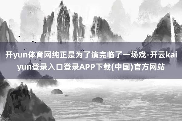 开yun体育网纯正是为了演完临了一场戏-开云kaiyun登录入口登录APP下载(中国)官方网站