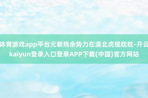 体育游戏app平台元朝残余势力在漠北虎视眈眈-开云kaiyun登录入口登录APP下载(中国)官方网站