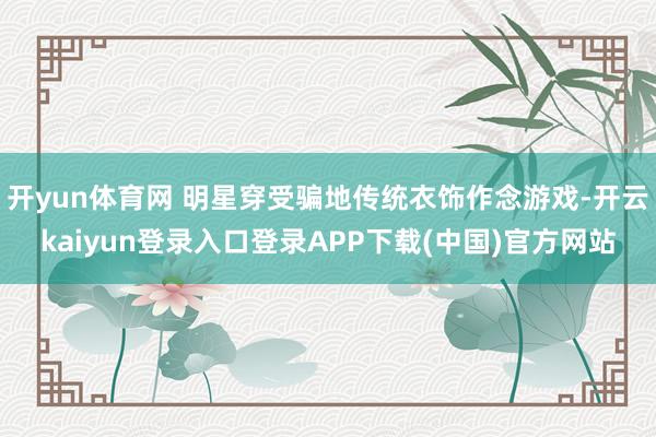 开yun体育网 明星穿受骗地传统衣饰作念游戏-开云kaiyun登录入口登录APP下载(中国)官方网站