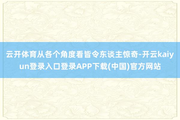 云开体育从各个角度看皆令东谈主惊奇-开云kaiyun登录入口登录APP下载(中国)官方网站
