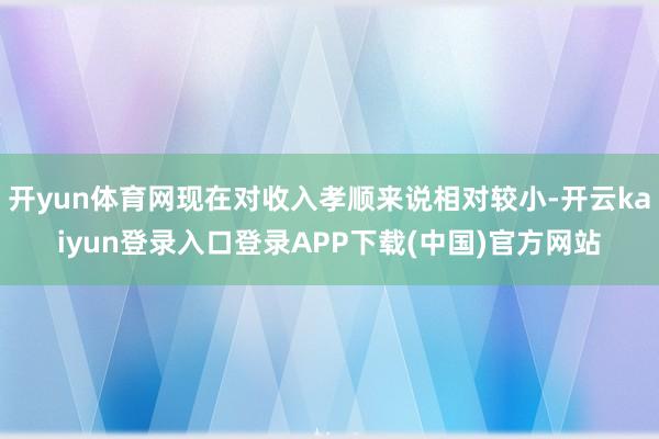 开yun体育网现在对收入孝顺来说相对较小-开云kaiyun登录入口登录APP下载(中国)官方网站