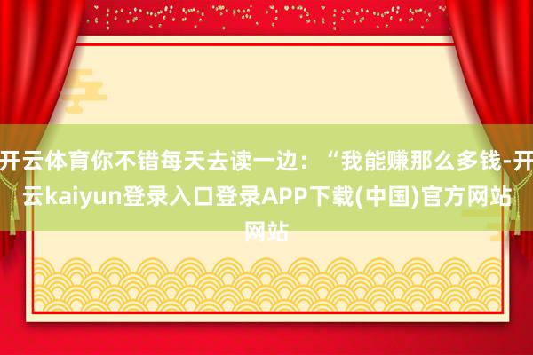 开云体育你不错每天去读一边：“我能赚那么多钱-开云kaiyun登录入口登录APP下载(中国)官方网站