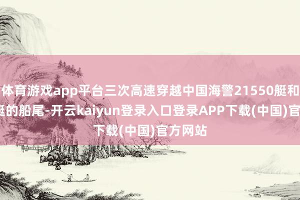 体育游戏app平台三次高速穿越中国海警21550艇和5009艇的船尾-开云kaiyun登录入口登录APP下载(中国)官方网站