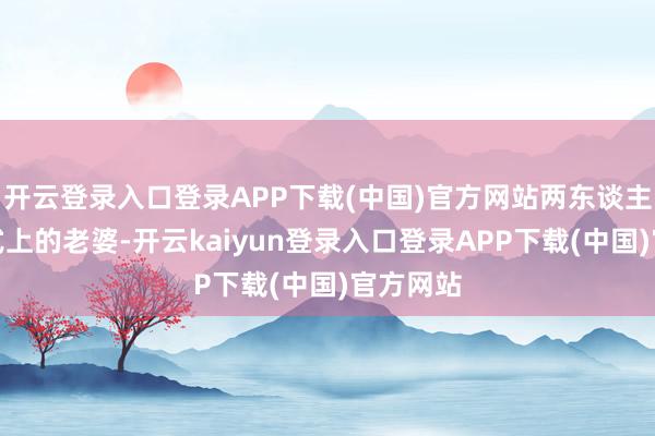 开云登录入口登录APP下载(中国)官方网站两东谈主仅仅方式上的老婆-开云kaiyun登录入口登录APP下载(中国)官方网站