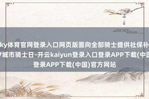 ky体育官网登录入口网页版面向全部骑士提供社保补贴；首设17城市骑士日-开云kaiyun登录入口登录APP下载(中国)官方网站