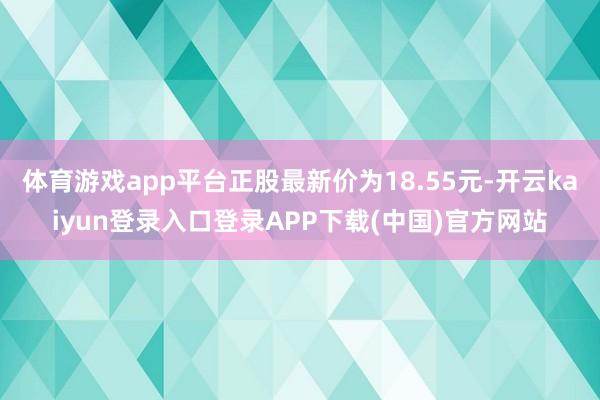 体育游戏app平台正股最新价为18.55元-开云kaiyun登录入口登录APP下载(中国)官方网站