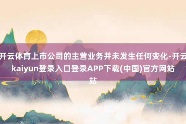 开云体育上市公司的主营业务并未发生任何变化-开云kaiyun登录入口登录APP下载(中国)官方网站