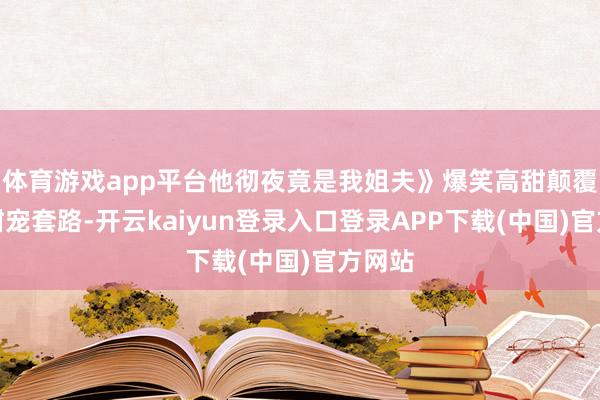 体育游戏app平台他彻夜竟是我姐夫》爆笑高甜颠覆传统甜宠套路-开云kaiyun登录入口登录APP下载(中国)官方网站