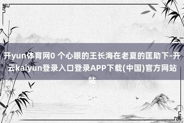开yun体育网0 个心眼的王长海在老夏的匡助下-开云kaiyun登录入口登录APP下载(中国)官方网站