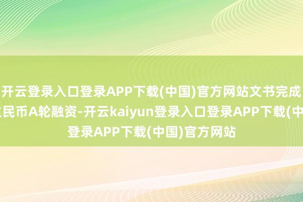 开云登录入口登录APP下载(中国)官方网站文书完成5亿东说念主民币A轮融资-开云kaiyun登录入口登录APP下载(中国)官方网站