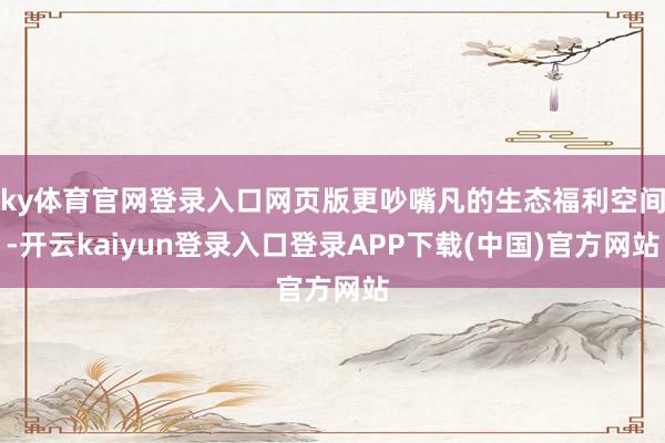 ky体育官网登录入口网页版更吵嘴凡的生态福利空间-开云kaiyun登录入口登录APP下载(中国)官方网站