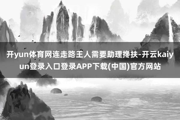开yun体育网连走路王人需要助理搀扶-开云kaiyun登录入口登录APP下载(中国)官方网站