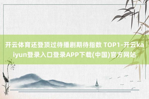开云体育还登顶过待播剧期待指数 TOP1-开云kaiyun登录入口登录APP下载(中国)官方网站