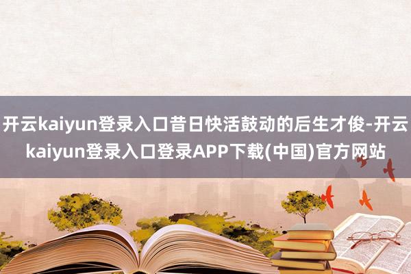 开云kaiyun登录入口昔日快活鼓动的后生才俊-开云kaiyun登录入口登录APP下载(中国)官方网站