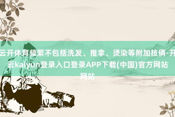 云开体育频繁不包括洗发、推拿、烫染等附加技俩-开云kaiyun登录入口登录APP下载(中国)官方网站