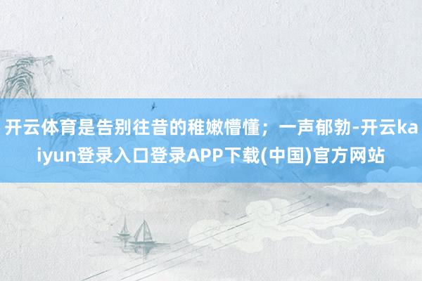 开云体育是告别往昔的稚嫩懵懂;一声郁勃-开云kaiyun登录入口登录APP下载(中国)官方网站