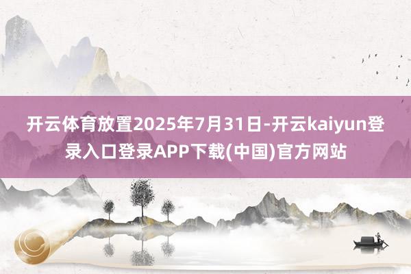 开云体育放置2025年7月31日-开云kaiyun登录入口登录APP下载(中国)官方网站
