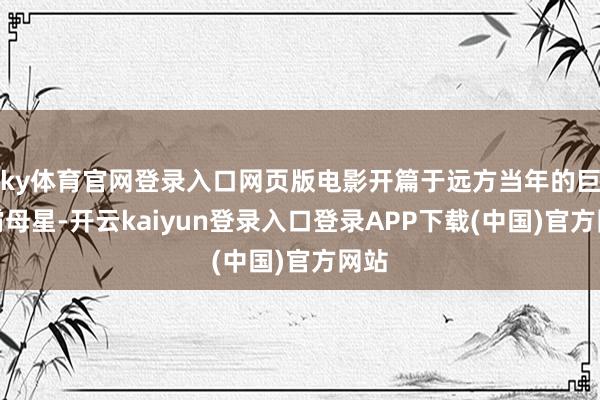ky体育官网登录入口网页版电影开篇于远方当年的巨无霸母星-开云kaiyun登录入口登录APP下载(中国)官方网站
