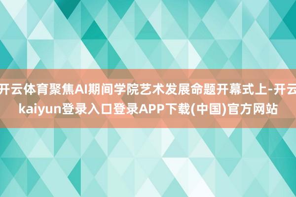 开云体育聚焦AI期间学院艺术发展命题开幕式上-开云kaiyun登录入口登录APP下载(中国)官方网站