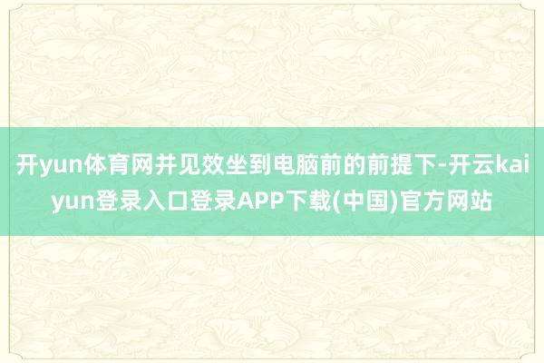 开yun体育网并见效坐到电脑前的前提下-开云kaiyun登录入口登录APP下载(中国)官方网站