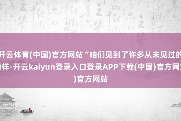 开云体育(中国)官方网站“咱们见到了许多从未见过的模样-开云kaiyun登录入口登录APP下载(中国)官方网站