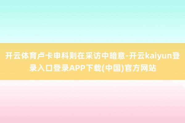 开云体育卢卡申科则在采访中暗意-开云kaiyun登录入口登录APP下载(中国)官方网站