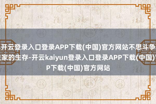 开云登录入口登录APP下载(中国)官方网站不思斗争别东谈主家的生存-开云kaiyun登录入口登录APP下载(中国)官方网站