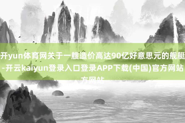 开yun体育网关于一艘造价高达90亿好意思元的舰艇-开云kaiyun登录入口登录APP下载(中国)官方网站