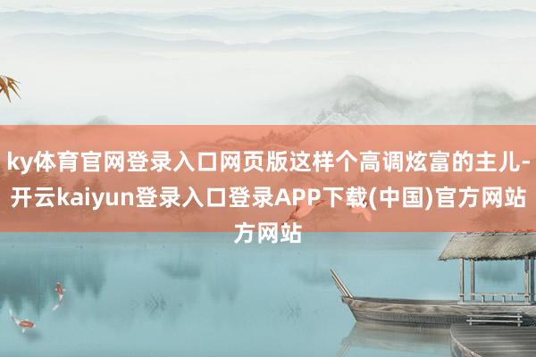 ky体育官网登录入口网页版这样个高调炫富的主儿-开云kaiyun登录入口登录APP下载(中国)官方网站