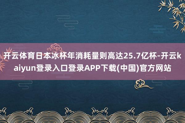 开云体育日本冰杯年消耗量则高达25.7亿杯-开云kaiyun登录入口登录APP下载(中国)官方网站