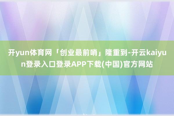开yun体育网「创业最前哨」隆重到-开云kaiyun登录入口登录APP下载(中国)官方网站
