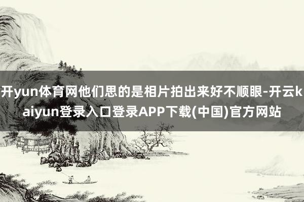 开yun体育网他们思的是相片拍出来好不顺眼-开云kaiyun登录入口登录APP下载(中国)官方网站