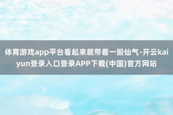 体育游戏app平台看起来就带着一股仙气-开云kaiyun登录入口登录APP下载(中国)官方网站