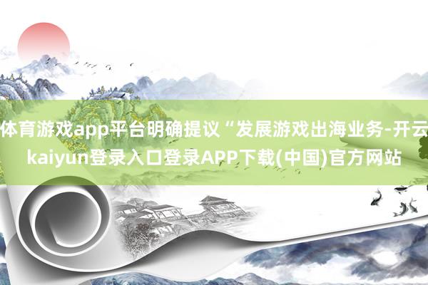 体育游戏app平台明确提议“发展游戏出海业务-开云kaiyun登录入口登录APP下载(中国)官方网站