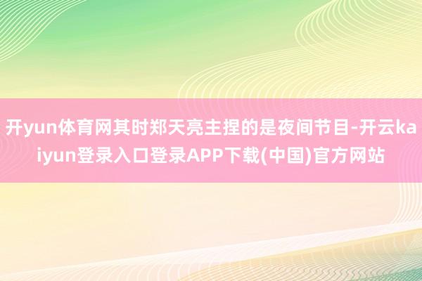 开yun体育网其时郑天亮主捏的是夜间节目-开云kaiyun登录入口登录APP下载(中国)官方网站