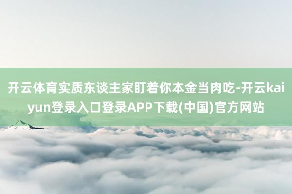 开云体育实质东谈主家盯着你本金当肉吃-开云kaiyun登录入口登录APP下载(中国)官方网站