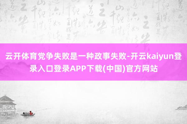 云开体育党争失败是一种政事失败-开云kaiyun登录入口登录APP下载(中国)官方网站