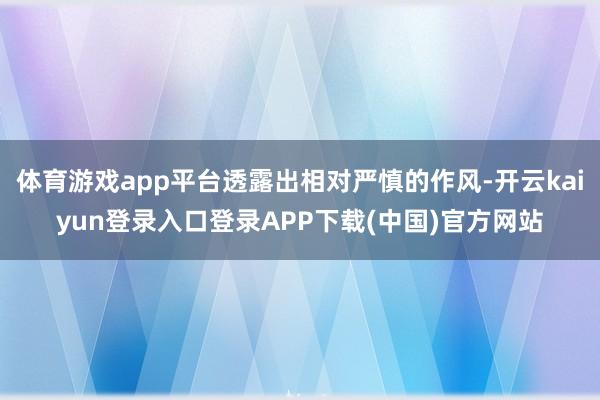 体育游戏app平台透露出相对严慎的作风-开云kaiyun登录入口登录APP下载(中国)官方网站