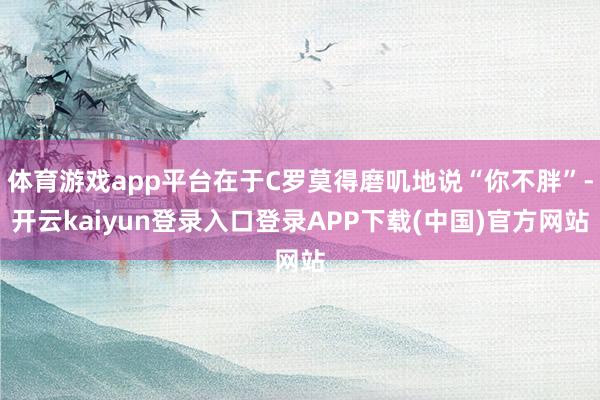 体育游戏app平台在于C罗莫得磨叽地说“你不胖”-开云kaiyun登录入口登录APP下载(中国)官方网站