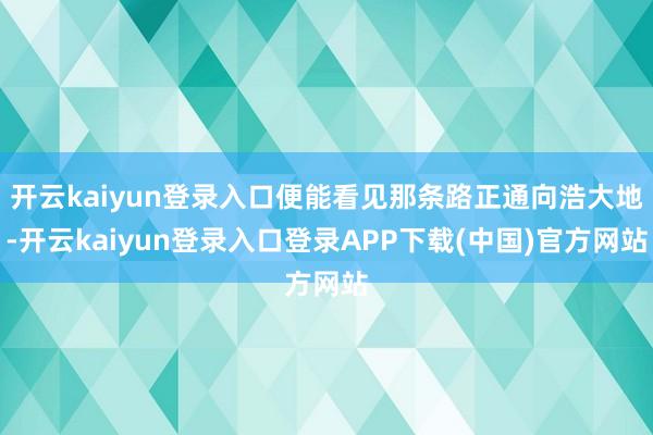 开云kaiyun登录入口便能看见那条路正通向浩大地-开云kaiyun登录入口登录APP下载(中国)官方网站