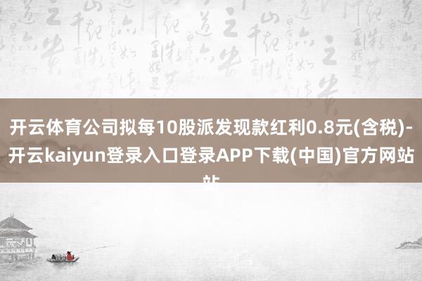 开云体育公司拟每10股派发现款红利0.8元(含税)-开云kaiyun登录入口登录APP下载(中国)官方网站