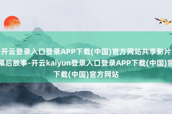 开云登录入口登录APP下载(中国)官方网站共享影片创作的幕后故事-开云kaiyun登录入口登录APP下载(中国)官方网站
