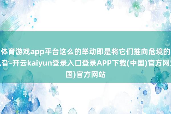体育游戏app平台这么的举动即是将它们推向危境的旯旮-开云kaiyun登录入口登录APP下载(中国)官方网站