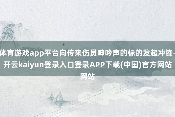 体育游戏app平台向传来伤员呻吟声的标的发起冲锋-开云kaiyun登录入口登录APP下载(中国)官方网站