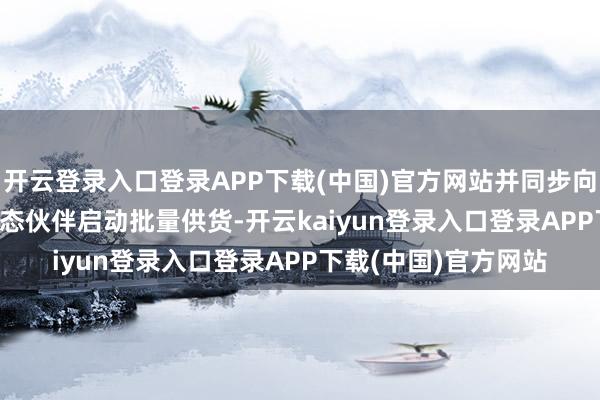 开云登录入口登录APP下载(中国)官方网站并同步向整车厂、Tier1等生态伙伴启动批量供货-开云kaiyun登录入口登录APP下载(中国)官方网站