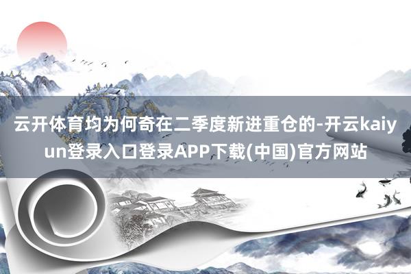 云开体育均为何奇在二季度新进重仓的-开云kaiyun登录入口登录APP下载(中国)官方网站